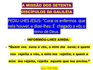 A MISSÃO DOS SETENTA
DISCÍPULOS DA GALILÉIA
PEDIU-LHES JESUS: “Curai os enfermos que
nela houver, e dizei-lhes: É chegado a vós o
reino de Deus.
- INFORMOU-LHES AINDA:
- “Quem vos ouve a vós, a mim me ouve; e quem
vos rejeita a vós, a mim me rejeita; e quem a
mim me rejeita, rejeita aquele que me enviou.”
(Lc 10:16)
 