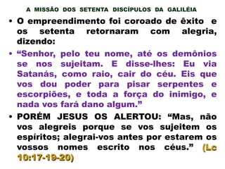A MISSÃO DOS SETENTA DISCÍPULOS DA GALILÉIA
• O empreendimento foi coroado de êxito e
os setenta retornaram com alegria,
dizendo:
• “Senhor, pelo teu nome, até os demônios
se nos sujeitam. E disse-lhes: Eu via
Satanás, como raio, cair do céu. Eis que
vos dou poder para pisar serpentes e
escorpiões, e toda a força do inimigo, e
nada vos fará dano algum.”
• PORÉM JESUS OS ALERTOU: “Mas, não
vos alegreis porque se vos sujeitem os
espíritos; alegrai-vos antes por estarem os
vossos nomes escrito nos céus.” (Lc
10:17-19-20)
 