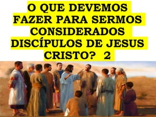 O QUE DEVEMOS
FAZER PARA SERMOS
CONSIDERADOS
DISCÍPULOS DE JESUS
CRISTO? 2
 