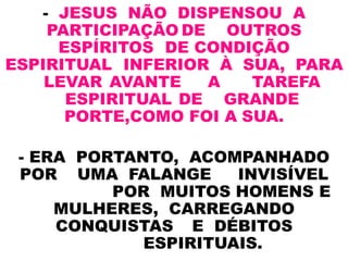 - JESUS NÃO DISPENSOU A
PARTICIPAÇÃO DE OUTROS
ESPÍRITOS DE CONDIÇÃO
ESPIRITUAL INFERIOR À SUA, PARA
LEVAR AVANTE A TAREFA
ESPIRITUAL DE GRANDE
PORTE,COMO FOI A SUA.
- ERA PORTANTO, ACOMPANHADO
POR UMA FALANGE INVISÍVEL
POR MUITOS HOMENS E
MULHERES, CARREGANDO
CONQUISTAS E DÉBITOS
ESPIRITUAIS.
 