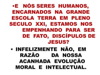 •E NÓS SERES HUMANOS,
ENCARNADOS NA GRANDE
ESCOLA TERRA EM PLENO
SECULO XXI, ESTAMOS NOS
EMPENHANDO PARA SER
DE FATO, DISCÍPULOS DE
JESUS?
• INFELIZMENTE NÃO, EM
RAZÃO DA NOSSA
ACANHADA EVOLUÇÃO
MORAL E INTELECTUAL.
 