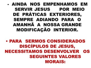 - AINDA NOS EMPENHAMOS EM
SERVIR JESUS POR MEIO
DE PRÁTICAS EXTERIORES,
SEMPRE ADIANDO PARA O
AMANHÃ A NOSSA GRANDE
MODIFICAÇÃO INTERIOR.
• PARA SERMOS CONSIDERADOS
DISCÍPULOS DE JESUS,
NECESSITAMOS DESENVOLVER OS
SEGUINTES VALORES
MORAIS:
 