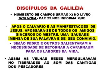 DISCÍPULOS DA GALILÉIA
• HUMBERTO DE CAMPOS (IRMÃO X) NO LIVRO
BOA NOVA - CAP. 29 NOS INFORMA QUE:
• APÓS O CALVÁRIO E AS MANIFESTAÇÕES DE
JESUS, APOSSARA-SE DE TODOS OS AMIGOS
SINCEROS DO MESTRE, UMA SAUDADE
IMENSA DE SUA PALAVRA E DE SEU CONVÍVIO.
• SIMÃO PEDRO E OUTROS SALIENTARAM A
NECESSIDADE DE RETORNAR A CAFARNAUM
PARA OS LABORES DA VIDA.
NO TIBERÍADES AO
• ASSIM AS VELHAS REDES
SOM
MERGULHAVAM
DAS CANTIGAS
DOS PESCADORES
 