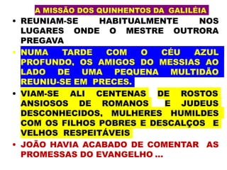 A MISSÃO DOS QUINHENTOS DA GALILÉIA
• REUNIAM-SE HABITUALMENTE NOS
LUGARES ONDE O MESTRE OUTRORA
PREGAVA
• NUMA TARDE COM O CÉU AZUL
PROFUNDO, OS AMIGOS DO MESSIAS AO
LADO DE UMA PEQUENA MULTIDÃO
REUNIU-SE EM PRECES.
• VIAM-SE ALI CENTENAS DE ROSTOS
ANSIOSOS DE ROMANOS E JUDEUS
DESCONHECIDOS, MULHERES HUMILDES
COM OS FILHOS POBRES E DESCALÇOS E
VELHOS RESPEITÁVEIS
• JOÃO HAVIA ACABADO DE COMENTAR AS
PROMESSAS DO EVANGELHO ...
 