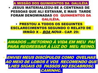 A MISSÃO DOS QUINHENTOS DA GALILÉIA
• JESUS MATERIALIZOU-SE A CENTENAS DE
PESSOAS QUE ALI ESTAVAM, E MAIS TARDE
FORAM DENOMINADAS OS QUINHENTOS DA
GALILÉIA.
• PRESTOU A TODOS OS SEGUINTES
ESCLARECIMENTOS SEGUNDO O RELATO DE
IRMÃO X – BOA NOVA - CAP. 29:
• AMADOS ...RETORNO À VIDA EM MEU PAI
PARA REGRESSAR À LUZ DO MEU REINO.
• ENVIEI MEUS DISCÍPULOS COMO OVELHAS
AO MEIO DE LOBOS E VOS RECOMENDO QUE
LHES SIGAIS OS PASSOS NO ESCABROSO
CAMINHO.
 