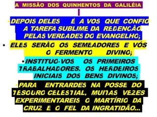 A MISSÃO DOS QUINHENTOS DA GALILÉIA
•DEPOIS DELES É A VOS QUE CONFIO
A TAREFA SUBLIME DA REDENÇÃO
PELASVERDADESDO EVANGELHO;
• ELES SERÃO OS SEMEADORES E VÓS
O FERMENTO DIVINO;
•INSTITUO-VOS OS PRIMEIROS
TRABALHADORES, OS HERDEIROS
INICIAIS DOS BENS DIVINOS;
•PARA ENTRARDES NA POSSE DO
TESOURO CELESTIAL, MUITAS VEZES
EXPERIMENTAREIS O MARTÍRIO DA
CRUZ E O FEL DA INGRATIDÃO...
 