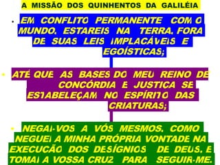 A MISSÃO DOS QUINHENTOS DA GALILÉIA
• EM CONFLITO PERMANENTE COM O
MUNDO, ESTAREIS NA TERRA, FORA
DE SUAS LEIS IMPLACÁVEIS E
EGOÍSTICAS;
• ATÉ QUE AS BASES DO MEU REINO DE
CONCÓRDIA E JUSTIÇA SE
ESTABELEÇAM NO ESPÍRITO DAS
CRIATURAS;
• NEGAI-VOS A VÓS MESMOS, COMO
NEGUEI A MINHA PRÓPRIA VONTADE NA
EXECUÇÃO DOS DESÍGNIOS DE DEUS, E
TOMAI A VOSSA CRUZ PARA SEGUIR-ME.
 