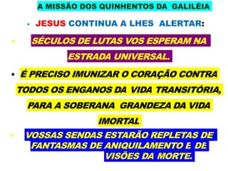 A MISSÃO DOS QUINHENTOS DA GALILÉIA
• JESUS CONTINUA A LHES ALERTAR:
• SÉCULOS DE LUTAS VOS ESPERAM NA
ESTRADA UNIVERSAL.
• É PRECISO IMUNIZAR O CORAÇÃO CONTRA
TODOS OS ENGANOS DA VIDA TRANSITÓRIA,
PARA A SOBERANA GRANDEZA DA VIDA
IMORTAL
• VOSSAS SENDAS ESTARÃO REPLETAS DE
FANTASMAS DE ANIQUILAMENTO E DE
VISÕES DA MORTE.
 