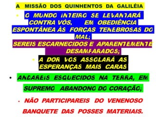 A MISSÃO DOS QUINHENTOS DA GALILÉIA
• O MUNDO INTEIRO SE LEVANTARÁ
CONTRA VÓS, EM OBEDIÊNCIA
ESPONTÂNEA ÀS FORÇAS TENEBROSAS DO
MAL;
SEREIS ESCARNECIDOS E APARENTEMENTE
DESAMPARADOS;
• A DOR VOS ASSOLARÁ AS
ESPERANÇAS MAIS CARAS
• ANDAREIS ESQUECIDOS NA TERRA, EM
SUPREMO ABANDONO DO CORAÇÃO;
• NÃO PARTICIPAREIS DO VENENOSO
BANQUETE DAS POSSES MATERIAIS.
 
