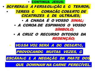 • CONTINUA JESUS:
• SOFREREIS A PERSEGUIÇÃO E O TERROR;
• TEREIS O CORAÇÃO COBERTO DE
CICATRIZES E DE ULTRAJES;
• A CHAGA É O VOSSO SINAL;
• A COROA DE ESPINHOS O VOSSO
SÍMBOLO;
• A CRUZ O RECURSO DITOSOS DA
REDENÇÃO;
• VOSSA VOZ SERÁ A DO DESERTO,
PROVOCANDO MUITAS VEZES, O
ESCÁRNIO E A NEGAÇÃO DA PARTE DOS
QUE DOMINAM NA CARNE PERECÍVEL.
 