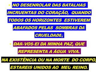 • NO DESENROLAR DAS BATALHAS
INCRUENTAS DO CORAÇÃO, QUANDO
TODOS OS HORIZONTES ESTIVEREM
ABAFADOS PELAS SOMBRAS DA
CRUELDADE;
• DAR-VOS-EI DA MINHA PAZ, QUE
REPRESENTA A ÁGUA VIVA.
NA EXISTÊNCIA OU NA MORTE DO CORPO,
ESTAREIS UNIDOS AO MEU REINO.
 