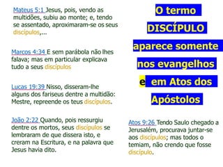 O termo
DISCÍPULO
aparece somente
nos evangelhos
e em Atos dos
Apóstolos
Mateus 5:1 Jesus, pois, vendo as
multidões, subiu ao monte; e, tendo
se assentado, aproximaram-se os seus
discípulos,...
Marcos 4:34 E sem parábola não lhes
falava; mas em particular explicava
tudo a seus discípulos
Lucas 19:39 Nisso, disseram-lhe
alguns dos fariseus dentre a multidão:
Mestre, repreende os teus discípulos.
João 2:22 Quando, pois ressurgiu
dentre os mortos, seus discípulos se
lembraram de que dissera isto, e
creram na Escritura, e na palavra que
Jesus havia dito.
Atos 9:26 Tendo Saulo chegado a
Jerusalém, procurava juntar-se
aos discípulos; mas todos o
temiam, não crendo que fosse
discípulo.
 