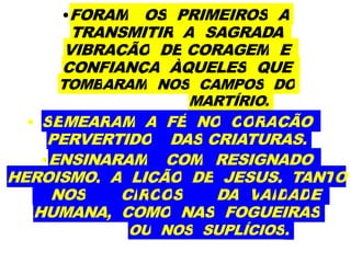 •FORAM OS PRIMEIROS A
TRANSMITIR A SAGRADA
VIBRAÇÃO DE CORAGEM E
CONFIANÇA ÀQUELES QUE
TOMBARAM NOS CAMPOS DO
MARTÍRIO.
• SEMEARAM A FÉ NO CORAÇÃO
PERVERTIDO DAS CRIATURAS.
•ENSINARAM COM RESIGNADO
HEROISMO, A LIÇÃO DE JESUS, TANTO
NOS CIRCOS DA VAIDADE
HUMANA, COMO NAS FOGUEIRAS
OU NOS SUPLÍCIOS.
 