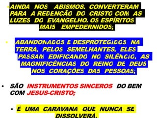 •AINDA NOS ABISMOS, CONVERTERAM
PARA A REDENÇÃO DO CRISTO COM AS
LUZES DO EVANGELHO, OS ESPÍRITOS
MAIS EMPEDERNIDOS;
• ABANDONADOS E DESPROTEGIDOS NA
TERRA, PELOS SEMELHANTES, ELES
PASSAM EDIFICANDO NO SILÊNCIO, AS
MAGNIFICÊNCIAS DO REINO DE DEUS
NOS CORAÇÕES DAS PESSOAS;
• SÃO INSTRUMENTOS SINCEROS DO BEM
COM JESUS-CRISTO;
• É UMA CARAVANA QUE NUNCA SE
 