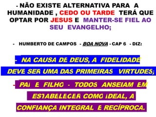 - NÃO EXISTE ALTERNATIVA PARA A
HUMANIDADE , CEDO OU TARDE TERÁ QUE
OPTAR POR JESUS E MANTER-SE FIEL AO
SEU EVANGELHO;
- HUMBERTO DE CAMPOS - BOA NOVA - CAP 6 - DIZ:
- NA CAUSA DE DEUS, A FIDELIDADE
DEVE SER UMA DAS PRIMEIRAS VIRTUDES;
- PAI E FILHO - TODOS ANSEIAM EM
ESTABELECER COMO IDEAL, A
CONFIANÇA INTEGRAL E RECÍPROCA.
 