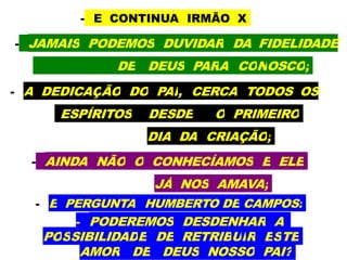 - E CONTINUA IRMÃO X
- JAMAIS PODEMOS DUVIDAR DA FIDELIDADE
DE DEUS PARA CONOSCO;
- A DEDICAÇÃO DO PAI, CERCA TODOS OS
ESPÍRITOS DESDE O PRIMEIRO
DIA DA CRIAÇÃO;
- AINDA NÃO O CONHECÍAMOS E ELE
JÁ NOS AMAVA;
- E PERGUNTA HUMBERTO DE CAMPOS:
- PODEREMOS DESDENHAR A
POSSIBILIDADE DE RETRIBUIR ESTE
AMOR DE DEUS NOSSO PAI?
 