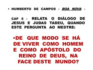 • HUMBERTO DE CAMPOS - BOA NOVA -
CAP 6 - RELATA O DIÁLOGO DE
JESUS E JUDAS TADEU, QUANDO
ESTE PERGUNTA AO MESTRE:
•DE QUE MODO SE HÁ
DE VIVER COMO HOMEM
E COMO APÓSTOLO DO
REINO DE DEUS, NA
FACE DESTE MUNDO?
 
