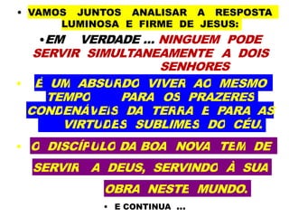 • VAMOS JUNTOS ANALISAR A RESPOSTA
LUMINOSA E FIRME DE JESUS:
•EM VERDADE ... NINGUEM PODE
SERVIR SIMULTANEAMENTE A DOIS
SENHORES
• É UM ABSURDO VIVER AO MESMO
TEMPO PARA OS PRAZERES
CONDENÁVEIS DA TERRA E PARA AS
VIRTUDES SUBLIMES DO CÉU.
• O DISCÍPULO DA BOA NOVA TEM DE
SERVIR A DEUS, SERVINDO À SUA
OBRA NESTE MUNDO.
• E CONTINUA ...
 