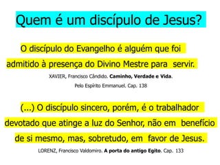 Quem é um discípulo de Jesus?
O discípulo do Evangelho é alguém que foi
admitido à presença do Divino Mestre para servir.
XAVIER, Francisco Cândido. Caminho, Verdade e Vida.
Pelo Espírito Emmanuel. Cap. 138
(...) O discípulo sincero, porém, é o trabalhador
devotado que atinge a luz do Senhor, não em benefício
de si mesmo, mas, sobretudo, em favor de Jesus.
LORENZ, Francisco Valdomiro. A porta do antigo Egito. Cap. 133
 