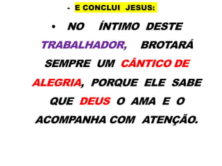 - E CONCLUI JESUS:
• NO ÍNTIMO DESTE
TRABALHADOR, BROTARÁ
SEMPRE UM CÂNTICO DE
ALEGRIA, PORQUE ELE SABE
QUE DEUS O AMA E O
ACOMPANHA COM ATENÇÃO.
 