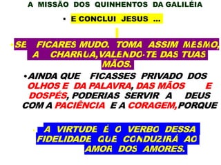 A MISSÃO DOS QUINHENTOS DA GALILÉIA
• E CONCLUI JESUS ...
•SE FICARES MUDO, TOMA ASSIM MESMO,
A CHARRUA,VALENDO-TE DAS TUAS
MÃOS.
•AINDA QUE FICASSES PRIVADO DOS
OLHOS E DA PALAVRA, DAS MÃOS E
DOSPÉS, PODERIAS SERVIR A DEUS
COM A PACIÊNCIA E A CORAGEM,PORQUE
• A VIRTUDE É O VERBO DESSA
FIDELIDADE QUE CONDUZIRÁ AO
AMOR DOS AMORES.
 