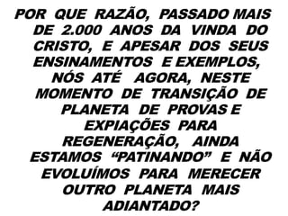 POR QUE RAZÃO, PASSADO MAIS
DE 2.000 ANOS DA VINDA DO
CRISTO, E APESAR DOS SEUS
ENSINAMENTOS E EXEMPLOS,
NÓS ATÉ AGORA, NESTE
MOMENTO DE TRANSIÇÃO DE
PLANETA DE PROVAS E
EXPIAÇÕES PARA
REGENERAÇÃO, AINDA
ESTAMOS “PATINANDO” E NÃO
EVOLUÍMOS PARA MERECER
OUTRO PLANETA MAIS
ADIANTADO?
 