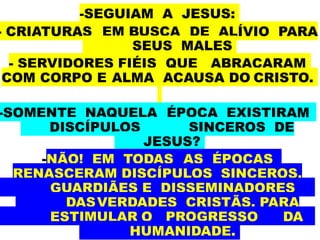 -SEGUIAM A JESUS:
- CRIATURAS EM BUSCA DE ALÍVIO PARA
SEUS MALES
- SERVIDORES FIÉIS QUE ABRAÇARAM
COM CORPO E ALMA ACAUSA DO CRISTO.
-SOMENTE NAQUELA ÉPOCA EXISTIRAM
DISCÍPULOS SINCEROS DE
JESUS?
-NÃO! EM TODAS AS ÉPOCAS
RENASCERAM DISCÍPULOS SINCEROS,
GUARDIÃES E DISSEMINADORES
DASVERDADES CRISTÃS, PARA
ESTIMULAR O PROGRESSO DA
HUMANIDADE.
 