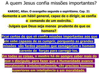 KARDEC, Allan. O evangelho segundo o espiritismo. Cap. 21
-Somente a um hábil general, capaz de o dirigir, se confia
o comando de um exército.
-Julgais que Deus seja menos prudente do que os
homens?
-Ficai certos de que só confia missões importantes aos que
ele sabe capazes de as cumprir, porquanto as grandes
missões são fardos pesados que esmagariam o homem
carente de forças para carregá-los.
-Em todas as coisas, o mestre há de sempre saber mais do
que o discípulo; para fazer que a Humanidade avance
moralmente e intelectualmente, são precisos homens
superiores em inteligência e em moralidade.
 