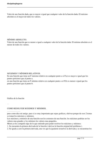 discipulospitagoras 
Valor de una función dada, que es mayor o igual que cualquier valor de la función dada. El máximo 
absoluto es el mayor de todos los valores. 
MÍNIMO ABSOLUTO. 
Valor de una función que es menor o igual a cualquier valor de la función dada. El mínimo absoluto es el 
menor de todos los valores. 
MÁXIMOS Y MÍNIMOS RELATIVOS. 
En una función que tiene un F máximo relativo en cualquier punto a si F(a) es mayor o igual que los 
puntos próximos que al punto a. 
en una función que tiene un F mínimo relativo en cualquier punto a si F(b) es menor o igual que los 
puntos próximos que al punto b. 
Gráfica de la función 
a = 3.08 b = -3.08 
COMO RESOLVER MÁXIMOS Y MINIMOS. 
Pues miren chavos esta seria mi aportación y si estoy mal pues espero y me disculpen pero así es como yo entiendo máximos y mínimos. 
pues como dice mi amigo. pues si es muy importante que sepas graficar y derivar porque de esos 2 temas 
se tratan los máximos y mínimos. 
Los máximos y mínimos de una función son los extremos de una función. los máximos podrían ser los 
valores mas grandes y los mínimos los valores mas pequeños. 
Miren yo les comparto algo de lo que entiendo para poder resolver los máximos y mínimos: 
1. Se encuentra la primera derivada de la función ( derivas la función original del problema ). 
2. Se iguala a cero la primera derivada, una ves que la igualaste resuelves la derivada y se encuentran los 
page 3 / 6 
 