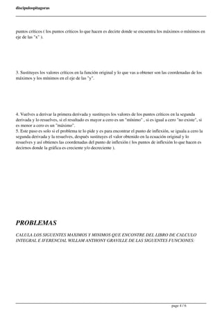 discipulospitagoras 
puntos críticos ( los puntos críticos lo que hacen es decirte donde se encuentra los máximos o mínimos en 
eje de las "x" ). 
3. Sustituyes los valores críticos en la función original y lo que vas a obtener son las coordenadas de los 
máximos y los mínimos en el eje de las "y". 
4. Vuelves a derivar la primera derivada y sustituyes los valores de los puntos críticos en la segunda 
derivada y lo resuelves, si el resultado es mayor a cero es un "mínimo" , si es igual a cero "no existe", si 
es menor a cero es un "máximo". 
5. Este paso es solo si el problema te lo pide y es para encontrar el punto de inflexión, se iguala a cero la 
segunda derivada y la resuelves, después sustituyes el valor obtenido en la ecuación original y lo 
resuelves y así obtienes las coordenadas del punto de inflexión ( los puntos de inflexión lo que hacen es 
decirnos donde la gráfica es creciente y/o decreciente ). 
PROBLEMAS 
CALULA LOS SIGUENTES MAXIMOS Y MINIMOS QUE ENCONTRE DEL LIBRO DE CALCULO 
INTEGRAL E IFERENCIAL WILLAM ANTHONY GRAVILLE DE LAS SIGUENTES FUNCIONES: 
page 4 / 6 
 