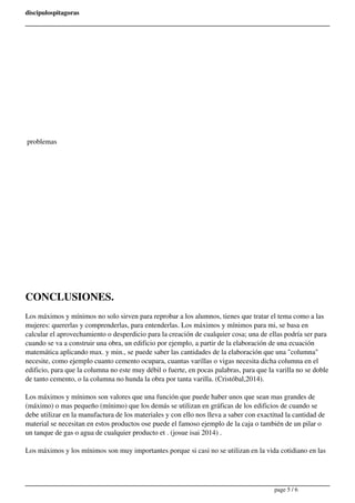 discipulospitagoras 
problemas 
CONCLUSIONES. 
Los máximos y mínimos no solo sirven para reprobar a los alumnos, tienes que tratar el tema como a las 
mujeres: quererlas y comprenderlas, para entenderlas. Los máximos y mínimos para mi, se basa en 
calcular el aprovechamiento o desperdicio para la creación de cualquier cosa; una de ellas podría ser para 
cuando se va a construir una obra, un edificio por ejemplo, a partir de la elaboración de una ecuación 
matemática aplicando max. y min., se puede saber las cantidades de la elaboración que una "columna" 
necesite, como ejemplo cuanto cemento ocupara, cuantas varillas o vigas necesita dicha columna en el 
edificio, para que la columna no este muy débil o fuerte, en pocas palabras, para que la varilla no se doble 
de tanto cemento, o la columna no hunda la obra por tanta varilla. (Cristóbal,2014). 
Los máximos y mínimos son valores que una función que puede haber unos que sean mas grandes de 
(máximo) o mas pequeño (mínimo) que los demás se utilizan en gráficas de los edificios de cuando se 
debe utilizar en la manufactura de los materiales y con ello nos lleva a saber con exactitud la cantidad de 
material se necesitan en estos productos ose puede el famoso ejemplo de la caja o también de un pilar o 
un tanque de gas o agua de cualquier producto et . (josue isai 2014) . 
Los máximos y los mínimos son muy importantes porque si casi no se utilizan en la vida cotidiano en las 
page 5 / 6 
 
