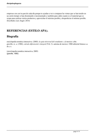 discipulospitagoras 
empresas son casi tu pan de cada día porque te ayudan a ver o comparar las ventas que se han tenido en 
un cierto tiempo si han disminuido o incrementado y también para saber cuanto es el material que se 
ocupa para realizar ciertos productos y aprovechar el máximo posible y desperdiciar el mínimo posible. 
(Escobedo, Luis Angel. 2014) 
REFERENCIAS (ESTILO APA). 
Biografía 
enciclopedia temática interactiva. (2005). la guia iniversal del estudiante. c.d mexico: crbe. 
graville, w. a. (1980). calculo diferencial e integral (Vol. 3). automa de mexico: 1980 editorial limusa s.a. 
de c.v. 
(enciclopedia temática interactiva, 2005) 
(graville, 1980) 
Powered by TCPDF (www.tcpdf.org) 
page 6 / 6 
