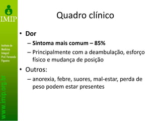 Quadro clínico
• Dor
– Sintoma mais comum – 85%
– Principalmente com a deambulação, esforço
físico e mudança de posição
• Outros:
– anorexia, febre, suores, mal-estar, perda de
peso podem estar presentes
 
