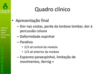 Quadro clínico
• Apresentação final
– Dor nas costas, perda da lordose lombar, dor à
percussão coluna
– Deformidade espinhal
– Paralisia
• 2/3 sd central da medula
• 1/3 sd anterior da medula
– Espasmo paraespinhal, limitação de
movimentos, Kernig +
 