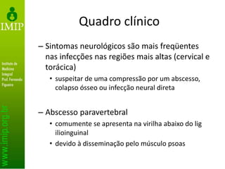 Quadro clínico
– Sintomas neurológicos são mais freqüentes
nas infecções nas regiões mais altas (cervical e
torácica)
• suspeitar de uma compressão por um abscesso,
colapso ósseo ou infecção neural direta
– Abscesso paravertebral
• comumente se apresenta na virilha abaixo do lig
ilioinguinal
• devido à disseminação pelo músculo psoas
 