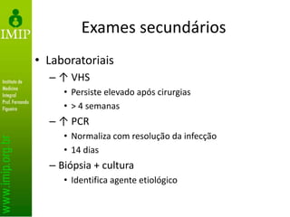Exames secundários
• Laboratoriais
– ↑ VHS
• Persiste elevado após cirurgias
• > 4 semanas
– ↑ PCR
• Normaliza com resolução da infecção
• 14 dias
– Biópsia + cultura
• Identifica agente etiológico
 