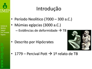 Introdução
• Período Neolítico (7000 – 300 a.C.)
• Múmias egípcias (3000 a.C.)
– Evidências de deformidade  TB
• Descrito por Hipócrates
• 1779 – Percival Pott  1º relato de TB
 