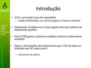 Introdução
• Já foi a principal causa de espondilite
– Lesões identificadas nas múmias egípcias e fósseis neolíticos
• Tratamento cirúrgico era a única opção antes da melhora do
tratamento químico
• Pott (1779) gerou o primeiro trabalho relativo à tuberculose
vertebral
• Ossos e articulações são responsáveis por 2-3% de todas as
infecções por M. tuberculosis
– 1/3 ocorre na coluna
 