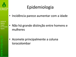 Epidemiologia
• Incidência parece aumentar com a idade
• Não há grande distinção entre homens e
mulheres
• Acomete principalmente a coluna
toracolombar
 