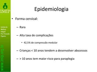 Epidemiologia
• Forma cervical:
– Rara
– Alta taxa de complicações
• 42,5% de compressão medular
– Crianças < 10 anos tendem a desenvolver abscessos
– > 10 anos tem maior risco para paraplegia
 