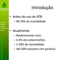 Introdução
• Antes do uso de ATB
– 40-70% de mortalidade
• Atualmente
– Relativamente raras
– 2-4% das osteomielites
– 1-20% de mortalidade
– Até 50% evoluem com paralisia
 