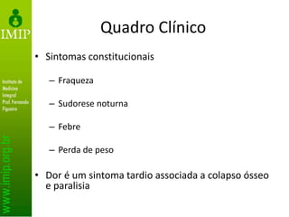 Quadro Clínico
• Sintomas constitucionais
– Fraqueza
– Sudorese noturna
– Febre
– Perda de peso
• Dor é um sintoma tardio associada a colapso ósseo
e paralisia
 