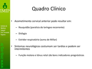 Quadro Clínico
• Acometimento cervical anterior pode resultar em:
– Rouquidão (paralisia do laríngeo recorrente)
– Disfagia
– Estridor respiratório (asma de Millar)
• Sintomas neurológicos costumam ser tardios e podem ser
intermitentes
– Função motora e tônus retal são bons indicadores prognósticos
 