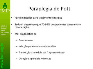 Paraplegia de Pott
• Forte indicador para tratamento cirúrgico
• Seddon descreveu que 70-95% dos pacientes apresentam
recuperação
• Mal prognóstico se:
– Dano vascular
– Infecção penetrando na dura-máter
– Transecção da medula por fragmento ósseo
– Duração da paralisia > 6 meses
 