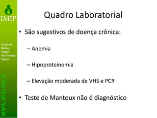 Quadro Laboratorial
• São sugestivos de doença crônica:
– Anemia
– Hipoproteinemia
– Elevação moderada de VHS e PCR
• Teste de Mantoux não é diagnóstico
 