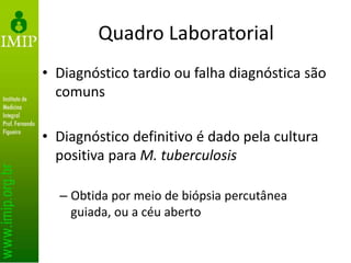 Quadro Laboratorial
• Diagnóstico tardio ou falha diagnóstica são
comuns
• Diagnóstico definitivo é dado pela cultura
positiva para M. tuberculosis
– Obtida por meio de biópsia percutânea
guiada, ou a céu aberto
 