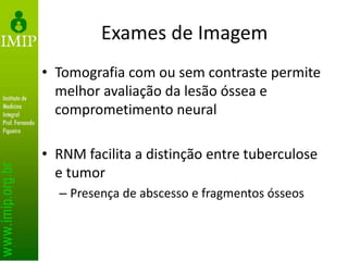 Exames de Imagem
• Tomografia com ou sem contraste permite
melhor avaliação da lesão óssea e
comprometimento neural
• RNM facilita a distinção entre tuberculose
e tumor
– Presença de abscesso e fragmentos ósseos
 
