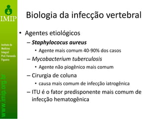 Biologia da infecção vertebral
• Agentes etiológicos
– Staphylococus aureus
• Agente mais comum 40-90% dos casos
– Mycobacterium tuberculosis
• Agente não piogênico mais comum
– Cirurgia de coluna
• causa mais comum de infecção iatrogênica
– ITU é o fator predisponente mais comum de
infecção hematogênica
 