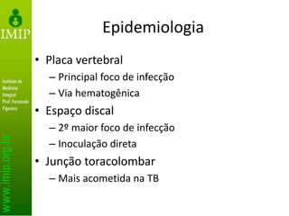 Epidemiologia
• Placa vertebral
– Principal foco de infecção
– Via hematogênica
• Espaço discal
– 2º maior foco de infecção
– Inoculação direta
• Junção toracolombar
– Mais acometida na TB
 