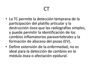 CT
• La TC permite la detección temprana de la
  participación del platillo articular y la
  destrucción ósea que las radi...